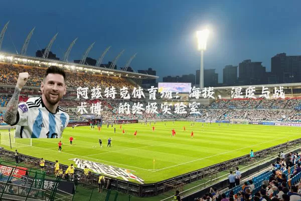 阿兹特克体育场:海拔、湿度与战术博弈的终极实验室
